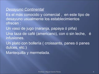 Desayuno Continental Es el más conocido y comercial ,  en este tipo de desayuno usualmente los establecimientos ofrecen : Un vaso de jugo (naranja, papaya ó piña) Una taza de café (americano), con o sin leche,  é infusiones. Un plato con bollería ( croissants, panes ó panes dulces, etc.) Mantequilla y mermelada. Profesor: Miguel Osorio Flores 