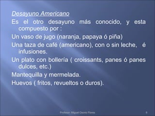 Desayuno Americano Es el otro desayuno más conocido, y esta compuesto por : Un vaso de jugo (naranja, papaya ó piña) Una taza de café (americano), con o sin leche,  é infusiones. Un plato con bollería ( croissants, panes ó panes dulces, etc.) Mantequilla y mermelada. Huevos ( fritos, revueltos o duros). Profesor: Miguel Osorio Flores 