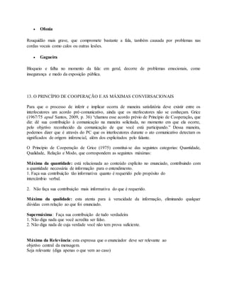  Ofonia 
Rouquidão mais grave, que compromete bastante a fala, também causada por problemas nas 
cordas vocais como calos ou outras lesões. 
 Gagueira 
Bloqueio e falha no momento da fala: em geral, decorre de problemas emocionais, como 
insegurança e medo da exposição pública. 
13. O PRINCÍPIO DE COOPERAÇÃO E AS MÁXIMAS CONVERSACIONAIS 
Para que o processo de inferir e implicar ocorra de maneira satisfatória deve existir entre os 
interlocutores um acordo pré-comunicativo, ainda que os nterlocutores não se conheçam. Grice 
(1967/75 apud Santos, 2009, p. 36) “chamou esse acordo prévio de Princípio de Cooperação, que 
diz: dê sua contribuição à comunicação na maneira solicitada, no momento em que ela ocorre, 
pelo objetivo reconhecido da comunicação de que você está participando.” Dessa maneira, 
podemos dizer que é através do PC que os interlocutores durante o ato comunicativo detectam os 
significados de origem inferencial, além dos explicitados pelo falante. 
O Princípio de Cooperação de Grice (1975) constitui-se das seguintes categorias: Quantidade, 
Qualidade, Relação e Modo, que correspondem as seguintes máximas: 
Máxima da quantidade: está relacionada ao conteúdo explícito no enunciado, contribuindo com 
a quantidade necessária de informação para o entendimento. 
1. Faça sua contribuição tão informativa quanto é requerido pelo propósito do 
intercâmbio verbal. 
2. Não faça sua contribuição mais informativa do que é requerido. 
Máxima da qualidade: esta atenta para à veracidade da informação, eliminando qualquer 
dúvidas com relação ao que foi enunciado. 
Supermáxima: Faça sua contribuição de tudo verdadeira 
1. Não diga nada que você acredita ser falso. 
2. Não diga nada de cuja verdade você não tem prova suficiente. 
Máxima da Relevância: esta expressa que o enunciador deve ser relevante ao 
objetivo central da mensagem. 
Seja relevante (diga apenas o que vem ao caso) 
 