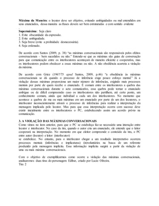 Máxima da Maneira: o locutor deve ser objetivo, evitando ambiguidades ou mal entendidos em 
seus enunciados, dessa maneira as frases devem ser bem estruturadas e com sentido evidente 
. 
Supermáxima: Seja claro 
1. Evite obscuridade da expressão. 
2. Evite ambiguidade. 
3. Seja breve (evite a prolixidade desnecessária). 
4. Seja ordenado. 
De acordo com Santos (2009, p. 38) “as máximas conversacionais são responsáveis pelos efeitos 
conversacionais – bem sucedidos ou não.” Entende-se que as máximas são guias de conversação 
para que comunicação entre os interlocutores aconteçam de maneira eficiente e cooperativa, mas 
os interlocutores podem obedecer a essas máximas ou não. A não obediência acarreta a violação 
da máxima. 
De acordo com Grice (1967/75 apud Santos, 2009, p.46) “a obediência às máximas 
conversacionais se dá quando o processo de inferência exige pouco esforço mental.” Já a 
violação dessas máximas proporciona um maior número de inferências, exigindo mais processos 
mentais por parte de quem recebe o enunciado. É comum entre os interlocutores a quebra das 
máximas conversacionais durante o acto comunicativo, essa quebra pode tornar o enunciado 
ambíguo ou de difícil compreensão caso os interlocutores não partilhem, até certo ponto, um 
conhecimento comum, ainda que individual a cada um dos interlocutores. No momento que 
acontece a quebra de ma ou mais máximas em um enunciado por parte de um dos locutores, o 
interlocutor inconscientemente ativará o processo de inferências para realizar a interpretação da 
mensagem implicada pelo locutor. Mas para que essa interpretação ocorra com sucesso deve 
existir inicialmente entre os interlocutores o PC, estabelecendo assim um acordo prévio na 
comunicação. 
3. A VIOLAÇÃO DAS MÁXIMAS CONVERSACIONAIS 
Como vimos no item anterior, para que o PC se estabeleça faz-se necessário uma interação entre 
locutor e interlocutor. No caso da tira, quando o autor cria um enunciado, ele entende que o leitor 
cooperará na interpretação. No momento em que oleitor compreende o conteúdo da tira, o PC 
entre autor (locutor) e leitor (interlocutor) 
se estabelece. No entanto, para o interlocutor chegar a um resultado interpretativo ocorrem 
processos mentais (inferências e implicaturas) (in)voluntários na busca de um referente 
produzido pela mensagem implícita. Essa informação implícita surgirá a partir da violação de 
uma ou mais máxima conversacionais. 
Com o objetivo de exemplificarmos como ocorre a violação das máximas conversacionais, 
analisaremos duas tiras do personagem Edibar, criado por Lucio Oliveira. 
Tira 2 
 