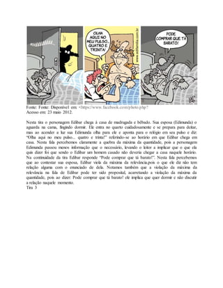 Fonte: Fonte: Disponível em: <https://www.facebook.com/photo.php? 
Acesso em: 23 maio 2012. 
Nesta tira o personagem Edibar chega à casa de madrugada e bêbado. Sua esposa (Edimunda) o 
aguarda na cama, fingindo dormir. Ele entra no quarto cuidadosamente e se prepara para deitar, 
mas ao acender a luz sua Edimunda olha para ele e aponta para o relógio em seu pulso e diz: 
“Olha aqui no meu pulso... quatro e trinta!” referindo-se ao horário em que Edibar chega em 
casa. Nesta fala percebemos claramente a quebra da máxima da quantidade, pois a personagem 
Edimunda passou menos informação que o necessário, levando o leitor a implicar que o que ela 
quis dizer foi que sendo o Edibar um homem casado não deveria chegar a casa naquele horário. 
Na continuidade da tira Edibar responde “Pode comprar que tá barato!”. Nesta fala percebemos 
que ao contestar sua esposa, Edibar viola da máxima da relevância,pois o que ele diz não tem 
relação alguma com o enunciado de dela. Notamos também que a violação da máxima da 
relevância na fala de Edibar pode ter sido proposital, acarretando a violação da máxima da 
quantidade, pois ao dizer: Pode comprar que tá barato! ele implica que quer dormir e não discutir 
a relação naquele momento. 
Tira 3 
 