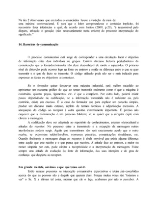 Na tira 2 observamos que em todos os enunciados houve a violação de mais de 
uma máxima conversacional. E para que o leitor compreendesse o conteúdo implícito, foi 
necessário fazer inferências a qual, de acordo com Santos (2009, p.20), “é responsável pelo 
disparo, ativação e geração (não necessariamente nesta ordem) do processo interpretação do 
significado.” 
14. Barreiras de comnunicação 
O processo comunicativo está longe de corresponder a uma circulação linear e objectiva 
de informação entre dois indivíduos ou grupos. Existem diversos factores perturbadores da 
comunicação que o formador/animador não deve desconhecer de modo a superá-los. O primeiro 
nível de distorção pode ocorrer logo na fonte ou emissor e reside na diferença entre o que se quer 
transmitir e o que de facto se transmite. O código utilizado pode não ser o mais indicado para 
expressar as ideias ou objectivos a comunicar. 
Se o formador quiser descrever uma máquina industrial, será melhor sucedido ao 
apresentar um esquema gráfico do que ao tentar transmitir oralmente como é que a máquina é 
construída, quantas peças, ligamentos, etc. é que a compõem. Por outro lado, poderá existir 
pouca objectividade na codificação, se a informação transmitida não é suficiente ou, pelo 
contrário, existe em excesso. É o caso do formador que para explicar um conceito simples, 
produz um discurso muito extenso, repleto de termos técnicos e adjectivação excessiva. A 
adequação do código ao receptor é outra questão extremamente importante. É preciso não 
esquecer que a comunicação é um processo bilateral, se se quiser que o receptor capte com 
clareza a mensagem. 
A codificação deve ser adaptada ao repertório de conhecimentos, estatuto sóciocultural e 
atitudes do receptor. No percurso entre a transmissão e a recepção da mensagem outras 
interferências podem surgir. Aquilo que transmitimos não será exactamente aquilo que o outro 
recebe, se ocorrerem ruídos/barulhos, conversas paralelas, comunicações simultâneas, etc. 
Quando finalmente a mensagem chega ao receptor é ainda provável que exista alguma diferença 
entre aquilo que este recebe e o que pensa que recebeu. A atitude face ao emissor, a maior ou 
menor simpatia por este, pode afectar a receptividade e a interpretação da mensagem. Existe 
sempre uma atitude de avaliação da fonte de informação, das suas intenções e do grau de 
confiança que desperta ao receptor. 
Em grande medida, ouvimos o que queremos ouvir. 
Estão sempre presentes na interacção comunicativa expectativas e ideias pré-concebidas 
acerca do que as pessoas são e daquilo que querem dizer. Porque muitas vezes não "estamos a 
ver" o Sr. X a afirmar tal coisa, mesmo que ele o faça, acabamos por não o perceber. A 
 