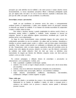 percepção que cada indivíduo tem da realidade e das outras pessoas é sempre selectiva: mesmo 
inconscientemente, os nossos mecanismos perceptivos filtram a informação privilegiando aquela 
que, por alguma razão, tem mais a ver com os nossos interesses, rejeitando e distorcendo outra, 
para que não colida com aquilo em que acreditamos ou conhecemos. 
Estereótipos, crenças e preconceitos 
Aquilo em que acreditamos ou pensamos acerca dos outros, e consequentemente 
avaliamos positiva ou negativamente, é muitas vezes adquirido através da percepção enviesada 
ou distorcida que fazemos da realidade. O ser humano tem absoluta necessidade de compreender 
o mundo e conferir ordem às coisas. 
Para reduzir a incerteza, inerente à grande complexidade do universo social (e físico), os 
mecanismos mentais tendem a simplificar a realidade. Assim, arrumamos as pessoas em 
categorias, "gavetas" às quais atribuímos algumas características, acreditando que, a partir daí, 
podemos prever o seu comportamento. 
Ao longo do nosso desenvolvimento vamos construindo imagens dos outros através dos 
conhecimentos apreendidos no seio da sociedade e da cultura onde nos inserimos. Aprendemos a 
classificar as pessoas segundo grupos sociais e a atribuir a cada um destes grupos características 
específicas. Estas crenças sociais poderão ser confirmadas ou infirmadas pela nossa experiência 
de vida. Transportamos, então, na mente, imagens, expectativas, ideias pré-concebidas acerca da 
maneira como serão algumas das pessoas, situações ou eventos e que irão distorcer a percepção 
da realidade, num sentido subjectivo. Quer isto dizer que vemos os indivíduos como 
representantes da imagem que fazemos das diferentes categorias sociais; este facto pode-nos 
conduzir a erros ao avaliar os outros. 
No contexto pedagógico, a utilização abusiva de estereótipos e preconceitos no 
relacionamento com os participantes é nefasta, pois: 
 limita a quantidade e qualidade da informação captada; 
 aumenta o risco de não se reagir à situação presente e à pessoa real e sim às nossas ideias 
pré-concebidas; 
 aumenta o risco de se elaborarem interpretações deturpadas dos acontecimentos; 
 torna o Formador numa pessoa rígida, inflexível, com resistência à mudança; 
 origina situações potencialmente conflituosas, discriminações, mal-entendidos, 
comunicações ambíguas e tensões negativas no grupo. 
Vimos, então, que: 
 apesar das atitudes e em particular das crenças e dos estereótipos servirem a necessidade 
fundamental do ser humano de simplificar o mundo, de modo a conseguir prever e 
orientar-se nas relações com as pessoas e situações, mesmo quando a informação 
presente é escassa; 
 