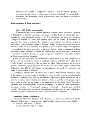  também podem dificultar a compreensão objectiva e clara do momento presente, do 
comportamento dos outros e comprometer a "atitude profissional", de receptividade e 
neutralidade, que o Formador e todas as pessoas que lidam com outras na sua profissão, 
devem adoptar. 
Como comunicar de forma motivadora? 
Saber emitir facilita a comunicação 
É fundamental para quem transmite informação conhecer bem o objectivo a comunicar. 
A familiaridade do formador em relação aos temas a divulgar deverá ser elevada para que a 
comunicação resulte organizada, precisa, e de fácil entendimento por parte dos receptores. 
Consegue-se transmitir de forma mais atractiva aquilo que se domina. A flexibilidade de 
expressão, bem como a moldagem dos códigos e canais utilizados aos diferentes grupos de 
participantes, é mais trabalhada quando o formador / emissor se sente seguro dos objectivos e 
domina os temas em foco. Possuindo ideias precisas e claras, as frases surgem mais organizadas 
e os significados são claros para quem os interpreta. Evita-se, assim, a comunicação ambígua, 
desordenada, pouco estimulante e confusa. O formador deve procurar relacionar as intervenções 
e comentários emergentes do grupo e, sempre que possível, enquadrar as intervenções marginais 
no debate ou na exposição da matéria. 
Cuidar do nível não verbal da comunicação é imprescindível a um bom comunicador. A 
mímica deve ser adequada às palavras e significados expressos oralmente. Se os olhos são "o 
espelho da alma", apresentar-se é olhar os outros nos olhos. Olhar enquanto se fala, reforça as 
palavras, aumentando o poder persuasor do discurso. Um olhar esquivo significa, eventualmente, 
desinteresse, fuga, falta de autoconfiança ou incompetência, provocando no interlocutor uma 
atitude de distanciamento e desagrado. 
A imagem do formador deve ser cuidada. Não se trata de defender meras convenções. Como 
já foi referido, as pessoas tendem a classificar as outras segundo esquemas pré-determinados 
construídos e assimilados com base em determinantes sócio-culturais. Assim, mal entra na sala, o 
formador é avaliado pelos formandos num primeiro instante, a partir da sua imagem pessoal, da 
forma como se veste, da sua postura e do modo como se movimenta. Esta 1ªimpressão é 
importante para o desenvolvimento da relação pedagógica. Um formador "bem" apresentado é 
geralmente associado à "competência", "empenho profissional" e "respeito pela actividade 
exercida". No entanto, uma apresentação demasiadamente formal poderá ser algo inibitória para 
determinados grupos de características etárias ou sócio-económicas específicas. 
Saber ouvir facilita a comunicação 
A comunicação interpessoal dificilmente será satisfatória se o emissor não adoptar duas atitudes 
relacionais fundamentais: a escuta activa e a atitude empática. Ser um ouvinte activo significa: 
 começar a ouvir desde a 1ª palavra; 
 escutar atentamente todas as opiniões; 
 