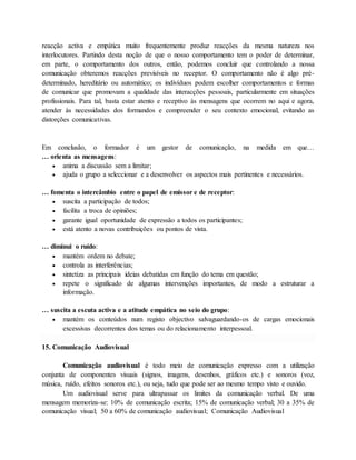 reacção activa e empática muito frequentemente produz reacções da mesma natureza nos 
interlocutores. Partindo desta noção de que o nosso comportamento tem o poder de determinar, 
em parte, o comportamento dos outros, então, podemos concluir que controlando a nossa 
comunicação obteremos reacções previsíveis no receptor. O comportamento não é algo pré-determinado, 
hereditário ou automático; os indivíduos podem escolher comportamentos e formas 
de comunicar que promovam a qualidade das interacções pessoais, particularmente em situações 
profissionais. Para tal, basta estar atento e receptivo às mensagens que ocorrem no aqui e agora, 
atender às necessidades dos formandos e compreender o seu contexto emocional, evitando as 
distorções comunicativas. 
Em conclusão, o formador é um gestor de comunicação, na medida em que… 
… orienta as mensagens: 
 anima a discussão sem a limitar; 
 ajuda o grupo a seleccionar e a desenvolver os aspectos mais pertinentes e necessários. 
… fomenta o intercâmbio entre o papel de emissor e de receptor: 
 suscita a participação de todos; 
 facilita a troca de opiniões; 
 garante igual oportunidade de expressão a todos os participantes; 
 está atento a novas contribuições ou pontos de vista. 
… diminui o ruído: 
 mantém ordem no debate; 
 controla as interferências; 
 sintetiza as principais ideias debatidas em função do tema em questão; 
 repete o significado de algumas intervenções importantes, de modo a estruturar a 
informação. 
… suscita a escuta activa e a atitude empática no seio do grupo: 
 mantém os conteúdos num registo objectivo salvaguardando-os de cargas emocionais 
excessivas decorrentes dos temas ou do relacionamento interpessoal. 
15. Comunicação Audiovisual 
Comunicação audiovisual é todo meio de comunicação expresso com a utilização 
conjunta de componentes visuais (signos, imagens, desenhos, gráficos etc.) e sonoros (voz, 
música, ruído, efeitos sonoros etc.), ou seja, tudo que pode ser ao mesmo tempo visto e ouvido. 
Um audiovisual serve para ultrapassar os limites da comunicação verbal. De uma 
mensagem memoriza-se: 10% de comunicação escrita; 15% de comunicação verbal; 30 a 35% de 
comunicação visual; 50 a 60% de comunicação audiovisual; Comunicação Audiovisual 
 