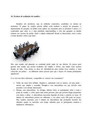 16. Tecnicas de realização de reuniões 
Reuniões são inevitáveis, seja no ambiente corporativo, acadêmico ou mesmo no 
doméstico. O grupo de estudos precisa definir como realizará o projeto de pesquisas, o 
departamento de pesquisa vai definir como aplicar seu orçamento para os próximos 6 meses, e o 
condomínio quer saber se é mais prioritário impermeabilizar o teto das garagens ou instalar 
câmeras nos acessos do prédio. Qual a solução tradicional? Reunir os interessados, ouvir a todos 
e tomar decisões sobre o que fazer. 
Mas uma reunião mal planeada ou conduzida perde muito de sua eficácia. Os passos para 
garantir uma reunião que produz resultados são simples e óbvios, mas muitas vezes acabam 
ficando de lado. Veja abaixo as dicas do efetividade.net para realizar boas reuniões, e tente 
colocá-las em prática – ou influenciar outras pessoas para que o façam. Os demais participantes 
agradecem! 
E se você tem dicas adicionais, compartilhe-as conosco nos comentários! 
 Tenha um tema bem definido. Registre-o, juntamente com os tópicos, em uma pauta – 
mesmo que simples e resumida. Divulgue-a com antecedência aos que deverão estar 
presentes e aos demais interessados. 
 Marque com antecedência. Ao divulgar, informe todos os participantes sobre o tema e 
pauta da reunião, e sobre quem mais estará presente, para que possam chegar preparados 
com dados e idéias. A antecedência necessária depende do tema e contexto: às vezes, 30 
minutos de antecedência podem ser suficientes, e em outras vezes 48h pode ser pouco. 
Mas reuniões marcadas com 5 minutos de antecedência não produzirão decisões tão 
eficientes quanto as marcadas com tempo suficiente para os participantes reunirem e 
atualizarem informações. 
 