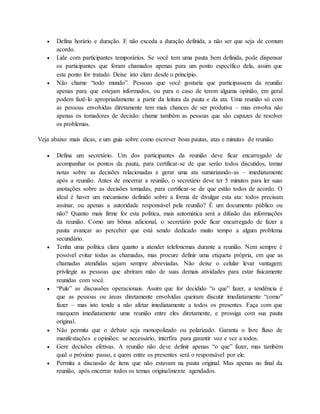  Defina horário e duração. E não exceda a duração definida, a não ser que seja de comum 
acordo. 
 Lide com participantes temporários. Se você tem uma pauta bem definida, pode dispensar 
os participantes que foram chamados apenas para um ponto específico dela, assim que 
este ponto for tratado. Deixe isto claro desde o princípio. 
 Não chame “todo mundo”. Pessoas que você gostaria que participassem da reunião 
apenas para que estejam informados, ou para o caso de terem alguma opinião, em geral 
podem fazê-lo apropriadamente a partir da leitura da pauta e da ata. Uma reunião só com 
as pessoas envolvidas diretamente tem mais chances de ser produtiva – mas envolva não 
apenas os tomadores de decisão: chame também as pessoas que são capazes de resolver 
os problemas. 
Veja abaixo mais dicas, e um guia sobre como escrever boas pautas, atas e minutas de reunião. 
 Defina um secretário. Um dos participantes da reunião deve ficar encarregado de 
acompanhar os pontos da pauta, para certificar-se de que serão todos discutidos, tomar 
notas sobre as decisões relacionadas e gerar uma ata sumarizando-as – imediatamente 
após a reunião. Antes de encerrar a reunião, o secretário deve ter 5 minutos para ler suas 
anotações sobre as decisões tomadas, para certificar-se de que estão todos de acordo. O 
ideal é haver um mecanismo definido sobre a forma de divulgar esta ata: todos precisam 
assinar, ou apenas a autoridade responsável pela reunião? É um documento público ou 
não? Quanto mais firme for esta política, mais automática será a difusão das informações 
da reunião. Como um bônus adicional, o secretário pode ficar encarregado de fazer a 
pauta avançar ao perceber que está sendo dedicado muito tempo a algum problema 
secundário. 
 Tenha uma política clara quanto a atender telefonemas durante a reunião. Nem sempre é 
possível evitar todas as chamadas, mas procure definir uma etiqueta própria, em que as 
chamadas atendidas sejam sempre abreviadas. Não deixe o celular levar vantagem: 
privilegie as pessoas que abriram mão de suas demais atividades para estar fisicamente 
reunidas com você. 
 “Pule” as discussões operacionais. Assim que for decidido “o que” fazer, a tendência é 
que as pessoas ou áreas diretamente envolvidas queiram discutir imediatamente “como” 
fazer – mas isto tende a não afetar imediatamente a todos os presentes. Faça com que 
marquem imediatamente uma reunião entre eles diretamente, e prossiga com sua pauta 
original. 
 Não permita que o debate seja monopolizado ou polarizado. Garanta o livre fluxo de 
manifestações e opiniões: se necessário, interfira para garantir voz e vez a todos. 
 Gere decisões efetivas. A reunião não deve definir apenas “o que” fazer, mas também 
qual o próximo passo, e quem entre os presentes será o responsável por ele. 
 Permita a discussão de itens que não estavam na pauta original. Mas apenas no final da 
reunião, após encerrar todos os temas originalmente agendados. 
 
