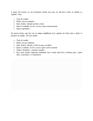 A pauta não precisa ser um documento formal, mas para ser útil deve conter no mínimo os 
seguintes itens: 
 Tema da reunião 
 Motivo da sua realização 
 Data, horário, duração prevista e local 
 Quem a conduzirá (se for o caso) e quem estará presente 
 tópicos agendados 
Da mesma forma, uma boa ata ou minuta simplificada deve registrar de forma clara e direta as 
decisões da reunião. Ela deve incluir: 
 Tema da reunião 
 Motivo da sua realização 
 Data, horário, duração e local em que se realizou 
 Quem a conduziu (se for o caso) e quem esteve presente 
 Tópicos discutidos e decisões tomadas 
 Para cada decisão registrada, idealmente deve constar qual será a próxima ação e quem 
entre os presentes é o responsável 
