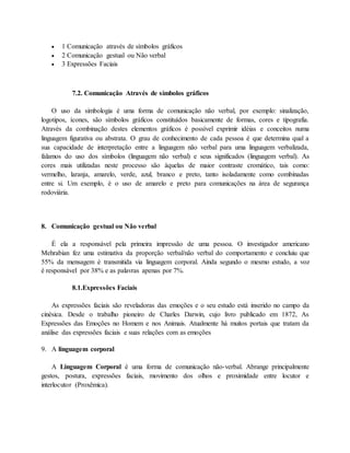  1 Comunicação através de símbolos gráficos 
 2 Comunicação gestual ou Não verbal 
 3 Expressões Faciais 
7.2. Comunicação Através de símbolos gráficos 
O uso da simbologia é uma forma de comunicação não verbal, por exemplo: sinalização, 
logotipos, ícones, são símbolos gráficos constituídos basicamente de formas, cores e tipografia. 
Através da combinação destes elementos gráficos é possível exprimir idéias e conceitos numa 
linguagem figurativa ou abstrata. O grau de conhecimento de cada pessoa é que determina qual a 
sua capacidade de interpretação entre a linguagem não verbal para uma linguagem verbalizada, 
falamos do uso dos símbolos (linguagem não verbal) e seus significados (linguagem verbal). As 
cores mais utilizadas neste processo são àquelas de maior contraste cromático, tais como: 
vermelho, laranja, amarelo, verde, azul, branco e preto, tanto isoladamente como combinadas 
entre si. Um exemplo, é o uso de amarelo e preto para comunicações na área de segurança 
rodoviária. 
8. Comunicação gestual ou Não verbal 
É ela a responsável pela primeira impressão de uma pessoa. O investigador americano 
Mehrabian fez uma estimativa da proporção verbal/não verbal do comportamento e concluiu que 
55% da mensagem é transmitida via linguagem corporal. Ainda segundo o mesmo estudo, a voz 
é responsável por 38% e as palavras apenas por 7%. 
8.1.Expressões Faciais 
As expressões faciais são reveladoras das emoções e o seu estudo está inserido no campo da 
cinésica. Desde o trabalho pioneiro de Charles Darwin, cujo livro publicado em 1872, As 
Expressões das Emoções no Homem e nos Animais. Atualmente há muitos portais que tratam da 
análise das expressões faciais e suas relações com as emoções 
9. A linguagem corporal 
A Linguagem Corporal é uma forma de comunicação não-verbal. Abrange principalmente 
gestos, postura, expressões faciais, movimento dos olhos e proximidade entre locutor e 
interlocutor (Proxêmica). 
 