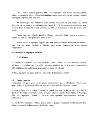 7% - Verbal (somente palavras) 38% - Vocal (incluindo tom de voz, velocidade, ritmo, 
volume e entonação) 55% - Não-verbal (incluindo gestos, expressões faciais, postura e demais 
informações expressas sem palavras) 
O antropólogo, Ray Birdwhistel outro pioneiro no estudo da comunicação não-verbal 
descobriu que as palavras correspondem por menos de 35% das mensagens transmitidas numa 
conversa frente a frente. O restante em torno de 65% da comunicação é feito de maneira não-verbal. 
Todos nascemos sabendo identificar algumas expressões faciais, gestos e posturas e 
também ao longo da vida aprendemos várias outras. 
Porém devido à linguagem corporal não fazer parte do sistema educacional tradicional e 
ainda hoje ser pouco estudada e difundida, uma grande variedade de gestos passam 
despercebidos. 
9.2. Utilização da linguagem corporal 
9.2.3. Código 
A linguagem corporal pode ser utilizada como código por determinados grupos. 
Militares e policiais por exemplo, possuem códigos de gestos para transmitirem 
informações como acelerar, agrupar, parar ou bater em retirada. 
A libras, linguagem de sinais, também é uma forma de linguagem corporal. 
9.3.2. Gestos culturais 
Culturalmente um povo pode adotar gestos característicos que os identifiquem. Assim como 
ocorre, existirem significados diferentes para um mesmo gesto em diferentes culturas. 
O punho fechado com o polegar levantado na maioria dos países é interpretado como sinal de 
“positivo”. Na Itália é interpretado como um gesto obseno, segundo Paulo Sérgio de Camargo, 
autor de Linguagem Corporal – Técnicas para aprimorar relacionamentos pessoais e 
profissionais. 
O sinal de “Ok” americano, realizado com a união de polegar e indicador, no Brasil quando feito 
abaixo do cotovelo também adquire significado vulgar. 
 