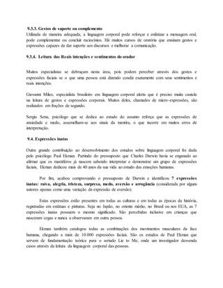 9.3.3. Gestos de suporte ou complemento 
Utilizada de maneira adequada, a linguagem corporal pode reforçar e enfatizar a mensagem oral, 
pode complementar ou concluir raciocínios. Há muitos cursos de oratória que ensinam gestos e 
expressões capazes de dar suporte aos discursos e melhorar a comunicação. 
9.3.4. Leitura das Reais intenções e sentimentos do orador 
Muitos especialistas se debruçam nesta área, pois podem perceber através dos gestos e 
expressões faciais se o que uma pessoa está dizendo condiz exatamente com seus sentimentos e 
reais intenções. 
Giovanni Mileo, especialista brasileiro em linguagem corporal alerta que é preciso muita cautela 
na leitura de gestos e expressões corporais. Muitos deles, chamados de micro-expressões, são 
realizados em frações de segundo. 
Sergio Sena, psicólogo que se dedica ao estudo do assunto reforça que as expressões de 
ansiedade e medo, assemelham-se aos sinais da mentira, o que incorre em muitos erros de 
interpretação. 
9.4. Expressões inatas 
Outra grande contribuição ao desenvolvimento dos estudos sobre linguagem corporal foi dada 
pelo psicólogo Paul Ekman. Partindo do pressuposto que Charles Darwin havia se enganado ao 
afirmar que os mamíferos já nascem sabendo interpretar e demonstrar um grupo de expressões 
faciais, Ekman dedicou mais de 40 anos da sua vida ao estudo das emoções humanas. 
Por fim, acabou comprovando o pressuposto de Darwin e identificou 7 expressões 
inatas: raiva, alegria, tristeza, surpresa, medo, aversão e arrogância (considerada por alguns 
autores apenas como uma variação da expressão de aversão). 
Estas expressões estão presentes em todas as culturas e em todas as épocas da história, 
registradas em estátuas e pinturas. Seja no Japão, no oriente médio, no Brasil ou nos EUA, as 7 
expressões inatas possuem o mesmo significado. São percebidas inclusive em crianças que 
nasceram cegas e nunca a observaram em outra pessoa. 
Ekman também catalogou todas as combinações dos movimentos musculares da face 
humana, chegando a mais de 10.000 expressões faciais. São os estudos de Paul Ekman que 
servem de fundamentação teórica para o seriado Lie to Me, onde um investigador desvenda 
casos através da leitura da linguagem corporal das pessoas. 
 