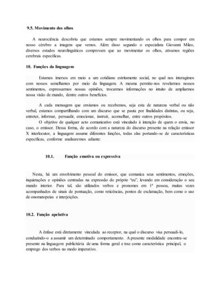 9.5. Movimento dos olhos 
A neurociência descobriu que estamos sempre movimentando os olhos para compor em 
nosso cérebro a imagens que vemos. Além disso segundo o especialista Giovanni Mileo, 
diversos estudos neurolinguíticos comprovam que ao movimentar os olhos, ativamos regiões 
cerebrais específicas. 
10. Funções da linguagem 
Estamos imersos em meio a um cotidiano estritamente social, no qual nos interagimos 
com nossos semelhantes por meio da linguagem. A mesma permite-nos revelarmos nossos 
sentimentos, expressarmos nossas opiniões, trocarmos informações no intuito de ampliarmos 
nossa visão de mundo, dentre outros benefícios. 
A cada mensagem que enviamos ou recebemos, seja esta de natureza verbal ou não 
verbal, estamos compartilhando com um discurso que se pauta por finalidades distintas, ou seja, 
entreter, informar, persuadir, emocionar, instruir, aconselhar, entre outros propósitos. 
O objetivo de qualquer acto comunicativo está vinculado à intenção de quem o envia, no 
caso, o emissor. Dessa forma, de acordo com a natureza do discurso presente na relação emissor 
X interlocutor, a linguagem assume diferentes funções, todas elas portando-se de características 
específicas, conforme analisaremos adiante: 
10.1. Função emotiva ou expressiva 
Nesta, há um envolvimento pessoal do emissor, que comunica seus sentimentos, emoções, 
inquietações e opiniões centradas na expressão do próprio “eu”, levando em consideração o seu 
mundo interior. Para tal, são utilizados verbos e pronomes em 1ª pessoa, muitas vezes 
acompanhados de sinais de pontuação, como reticências, pontos de exclamação, bem como o uso 
de onomatopeias e interjeições. 
10.2. Função apelativa 
A ênfase está diretamente vinculada ao receptor, na qual o discurso visa persuadi-lo, 
conduzindo-o a assumir um determinado comportamento. A presente modalidade encontra-se 
presente na linguagem publicitária de uma forma geral e traz como característica principal, o 
emprego dos verbos no modo imperativo. 
 