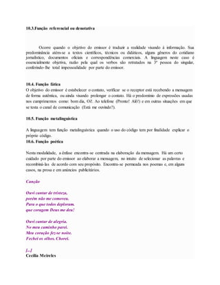 10.3.Função referencial ou denotativa 
Ocorre quando o objetivo do emissor é traduzir a realidade visando à informação. Sua 
predominância atém-se a textos científicos, técnicos ou didáticos, alguns gêneros do cotidiano 
jornalístico, documentos oficiais e correspondências comerciais. A linguagem neste caso é 
essencialmente objetiva, razão pela qual os verbos são retratados na 3ª pessoa do singular, 
conferindo- lhe total impessoalidade por parte do emissor. 
10.4. Função fática 
O objetivo do emissor é estabelecer o contato, verificar se o receptor está recebendo a mensagem 
de forma autêntica, ou ainda visando prolongar o contato. Há o predomínio de expressões usadas 
nos cumprimentos como: bom dia, Oi!. Ao telefone (Pronto! Alô!) e em outras situações em que 
se testa o canal de comunicação (Está me ouvindo?). 
10.5. Função metalinguística 
A linguagem tem função metalinguística quando o uso do código tem por finalidade explicar o 
próprio código. 
10.6. Função poética 
Nesta modalidade, a ênfase encontra-se centrada na elaboração da mensagem. Há um certo 
cuidado por parte do emissor ao elaborar a mensagem, no intuito de selecionar as palavras e 
recombiná-las de acordo com seu propósito. Encontra-se permeada nos poemas e, em alguns 
casos, na prosa e em anúncios publicitários. 
Canção 
Ouvi cantar de tristeza, 
porém não me comoveu. 
Para o que todos deploram. 
que coragem Deus me deu! 
Ouvi cantar de alegria. 
No meu caminho parei. 
Meu coração fez-se noite. 
Fechei os olhos. Chorei. 
[...] 
Cecília Meireles 
 
