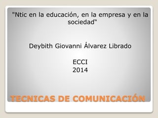 "Ntic en la educación, en la empresa y en la 
sociedad“ 
Deybith Giovanni Álvarez Librado 
ECCI 
2014 
TECNICAS DE COMUNICACIÓN 
 