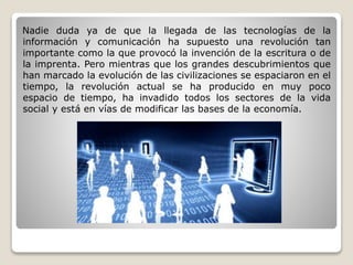 Nadie duda ya de que la llegada de las tecnologías de la 
información y comunicación ha supuesto una revolución tan 
importante como la que provocó la invención de la escritura o de 
la imprenta. Pero mientras que los grandes descubrimientos que 
han marcado la evolución de las civilizaciones se espaciaron en el 
tiempo, la revolución actual se ha producido en muy poco 
espacio de tiempo, ha invadido todos los sectores de la vida 
social y está en vías de modificar las bases de la economía. 
 