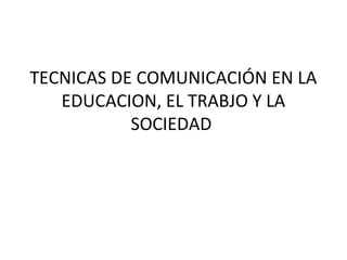 TECNICAS DE COMUNICACIÓN EN LA 
EDUCACION, EL TRABJO Y LA 
SOCIEDAD 
 