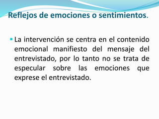 Reflejos de emociones o sentimientos.
 La intervención se centra en el contenido
emocional manifiesto del mensaje del
entrevistado, por lo tanto no se trata de
especular sobre las emociones que
exprese el entrevistado.
 