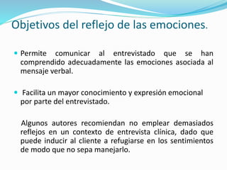 Objetivos del reflejo de las emociones.
 Permite comunicar al entrevistado que se han
comprendido adecuadamente las emociones asociada al
mensaje verbal.
 Facilita un mayor conocimiento y expresión emocional
por parte del entrevistado.
Algunos autores recomiendan no emplear demasiados
reflejos en un contexto de entrevista clínica, dado que
puede inducir al cliente a refugiarse en los sentimientos
de modo que no sepa manejarlo.
 