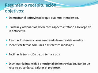 Resumen o recapitulación
objetivos:
 Demostrar al entrevistador que estamos atendiendo.
 Enlazar y ordenar los diferentes aspectos tratado a lo largo de
la entrevista.
 Realizar los temas claves centrando la entrevista en ellos.
 Identificar temas comunes a diferentes mensajes.
 Facilitar la transición de un tema a otra.
 Disminuir la intensidad emocional del entrevistado, dando un
respiro psicológico, valorar el progreso.
 