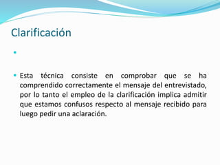 Clarificación

 Esta técnica consiste en comprobar que se ha
comprendido correctamente el mensaje del entrevistado,
por lo tanto el empleo de la clarificación implica admitir
que estamos confusos respecto al mensaje recibido para
luego pedir una aclaración.
 