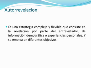 Autorrevelacion
 Es una estrategia compleja y flexible que consiste en
la revelación por parte del entrevistador, de
información demográfica o experiencias personales. Y
se emplea en diferentes objetivos.
 