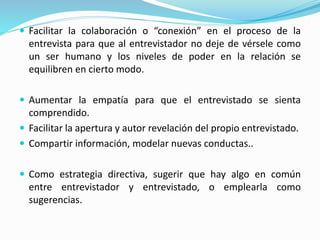  Facilitar la colaboración o “conexión” en el proceso de la
entrevista para que al entrevistador no deje de vérsele como
un ser humano y los niveles de poder en la relación se
equilibren en cierto modo.
 Aumentar la empatía para que el entrevistado se sienta
comprendido.
 Facilitar la apertura y autor revelación del propio entrevistado.
 Compartir información, modelar nuevas conductas..
 Como estrategia directiva, sugerir que hay algo en común
entre entrevistador y entrevistado, o emplearla como
sugerencias.
 