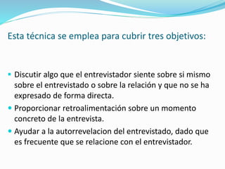 Esta técnica se emplea para cubrir tres objetivos:
 Discutir algo que el entrevistador siente sobre si mismo
sobre el entrevistado o sobre la relación y que no se ha
expresado de forma directa.
 Proporcionar retroalimentación sobre un momento
concreto de la entrevista.
 Ayudar a la autorrevelacion del entrevistado, dado que
es frecuente que se relacione con el entrevistador.
 