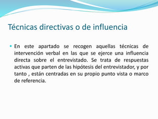Técnicas directivas o de influencia
 En este apartado se recogen aquellas técnicas de
intervención verbal en las que se ejerce una influencia
directa sobre el entrevistado. Se trata de respuestas
activas que parten de las hipótesis del entrevistador, y por
tanto , están centradas en su propio punto vista o marco
de referencia.
 