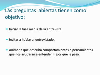 Las preguntas abiertas tienen como
objetivo:
 Iniciar la fase media de la entrevista.
 Invitar a hablar al entrevistado.
 Animar a que describa comportamientos o pensamientos
que nos ayudaran a entender mejor qué le pasa.
 