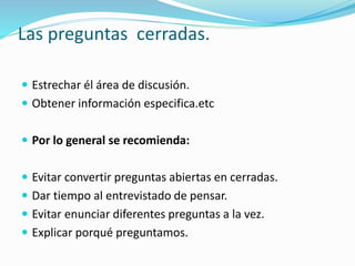 Las preguntas cerradas.
 Estrechar él área de discusión.
 Obtener información especifica.etc
 Por lo general se recomienda:
 Evitar convertir preguntas abiertas en cerradas.
 Dar tiempo al entrevistado de pensar.
 Evitar enunciar diferentes preguntas a la vez.
 Explicar porqué preguntamos.
 
