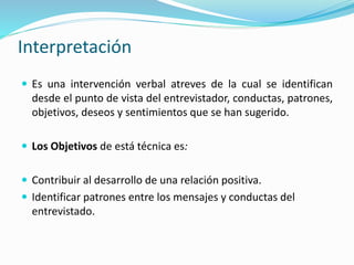 Interpretación
 Es una intervención verbal atreves de la cual se identifican
desde el punto de vista del entrevistador, conductas, patrones,
objetivos, deseos y sentimientos que se han sugerido.
 Los Objetivos de está técnica es:
 Contribuir al desarrollo de una relación positiva.
 Identificar patrones entre los mensajes y conductas del
entrevistado.
 