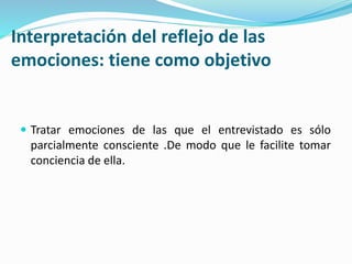 Interpretación del reflejo de las
emociones: tiene como objetivo
 Tratar emociones de las que el entrevistado es sólo
parcialmente consciente .De modo que le facilite tomar
conciencia de ella.
 