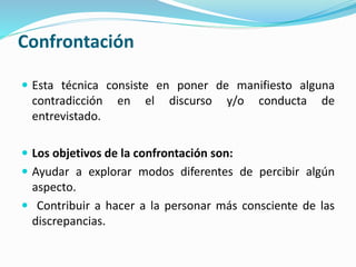 Confrontación
 Esta técnica consiste en poner de manifiesto alguna
contradicción en el discurso y/o conducta de
entrevistado.
 Los objetivos de la confrontación son:
 Ayudar a explorar modos diferentes de percibir algún
aspecto.
 Contribuir a hacer a la personar más consciente de las
discrepancias.
 