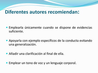 Diferentes autores recomiendan:
 Emplearla únicamente cuando se dispone de evidencias
suficiente.
 Apoyarla con ejemplo específicos de la conducta evitando
una generalización.
 Añadir una clarificación al final de ella.
 Emplear un tono de voz y un lenguaje corporal.
 