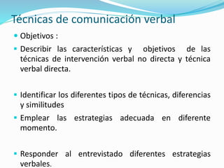 Técnicas de comunicación verbal
 Objetivos :
 Describir las características y objetivos de las
técnicas de intervención verbal no directa y técnica
verbal directa.
 Identificar los diferentes tipos de técnicas, diferencias
y similitudes
 Emplear las estrategias adecuada en diferente
momento.
 Responder al entrevistado diferentes estrategias
verbales.
 