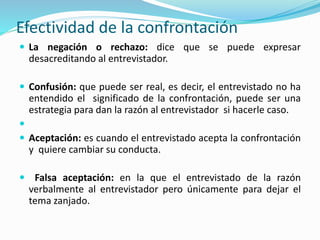 Efectividad de la confrontación
 La negación o rechazo: dice que se puede expresar
desacreditando al entrevistador.
 Confusión: que puede ser real, es decir, el entrevistado no ha
entendido el significado de la confrontación, puede ser una
estrategia para dan la razón al entrevistador si hacerle caso.

 Aceptación: es cuando el entrevistado acepta la confrontación
y quiere cambiar su conducta.
 Falsa aceptación: en la que el entrevistado de la razón
verbalmente al entrevistador pero únicamente para dejar el
tema zanjado.
 