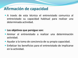 Afirmación de capacidad
 A través de esta técnica el entrevistado comunica al
entrevistado su capacidad habitual para realizar una
determinada actividad.
 Los objetivos que persigue son:
 Animar al entrevistado a realizar una determinación
actividad.
 Ayudar a la toma de conciencia de su propia capacidad.
 Enfatizar los beneficios para el entrevistado de implicarse
en la actividad.
 