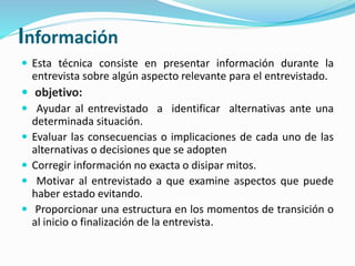 Información
 Esta técnica consiste en presentar información durante la
entrevista sobre algún aspecto relevante para el entrevistado.
 objetivo:
 Ayudar al entrevistado a identificar alternativas ante una
determinada situación.
 Evaluar las consecuencias o implicaciones de cada uno de las
alternativas o decisiones que se adopten
 Corregir información no exacta o disipar mitos.
 Motivar al entrevistado a que examine aspectos que puede
haber estado evitando.
 Proporcionar una estructura en los momentos de transición o
al inicio o finalización de la entrevista.
 