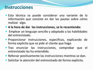 Instrucciones
 Esta técnica se puede considerar una variante de la
información que consiste en dar las pautas sobre cómo
realizar algo.
 A la hora de dar las instrucciones, se le recomienda:
 Emplear un lenguaje sencillo y adaptado a las habilidades
del entrevistado.
 Proporcionar instrucciones, especificas, explicando de
forma explícita que se pide al cliente que haga.
 Tras enunciar las instrucciones, comprobar que el
entrevistado las ha entendido.
 Reforzar positivamente las instrucciones mientras se dan.
 Solicitar la atención del entrevistado de forma explicita.
 