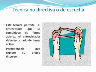 Técnica no directiva o de escucha
 Esta tecnica permite al
entrevistado que se
comunique de forma
abierta, el entrevistador
debe escucharlo de forma
activa.
Permitiendole que
explore su propio
discurso.
 