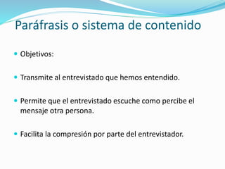Paráfrasis o sistema de contenido
 Objetivos:
 Transmite al entrevistado que hemos entendido.
 Permite que el entrevistado escuche como percibe el
mensaje otra persona.
 Facilita la compresión por parte del entrevistador.
 