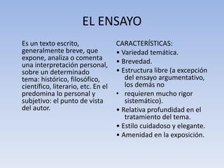 EL ENSAYO
Es un texto escrito,
generalmente breve, que
expone, analiza o comenta
una interpretación personal,
sobre un determinado
tema: histórico, filosófico,
científico, literario, etc. En el
predomina lo personal y
subjetivo: el punto de vista
del autor.
CARACTERÍSTICAS:
• Variedad temática.
• Brevedad.
• Estructura libre (a excepción
del ensayo argumentativo,
los demás no
• requieren mucho rigor
sistemático).
• Relativa profundidad en el
tratamiento del tema.
• Estilo cuidadoso y elegante.
• Amenidad en la exposición.
 