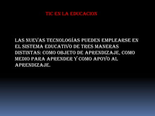 TIC EN LA EDUCACION LAS NUEVAS TECNOLOGÍAS PUEDEN EMPLEARSE EN EL SISTEMA EDUCATIVO DE TRES MANERAS DISTINTAS: COMO OBJETO DE APRENDIZAJE, COMO MEDIO PARA APRENDER Y COMO APOYO AL APRENDIZAJE. 