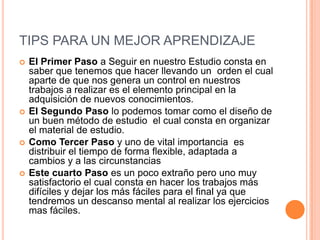 TIPS PARA UN MEJOR APRENDIZAJEEl Primer Paso a Seguir en nuestro Estudio consta en saber que tenemos que hacer llevando un  orden el cual aparte de que nos genera un control en nuestros trabajos a realizar es el elemento principal en la adquisición de nuevos conocimientos.El Segundo Paso lo podemos tomar como el diseño de un buen método de estudio  el cual consta en organizar el material de estudio. Como Tercer Paso y uno de vital importancia  es distribuir el tiempo de forma flexible, adaptada a cambios y a las circunstanciasEste cuarto Paso es un poco extraño pero uno muy satisfactorio el cual consta en hacer los trabajos más difíciles y dejar los más fáciles para el final ya que tendremos un descanso mental al realizar los ejercicios mas fáciles.