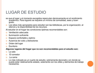 LUGAR DE ESTUDIOes que el lugar y el momento escogidos repercuten decisivamente en el rendimiento académico. Para lograrlo se requiere un mínimo de comodidad, aseo y buen gusto.Los sitios más apropiados para estudiar son las bibliotecas, por la organización, el silencio y la disponibilidad de los recursos.Al estudiar en el hogar las condiciones óptimas recomendables son: Ventilación adecuadaIluminación suficienteEspacio confortable y óptimoAusencia de ruido y distractoresOrden del lugarEscritorio Algunos lugares del hogar que no son recomendables para el estudio son: La sala El comedor La camaLo más indicado es un cuarto de estudio, sobriamente decorado y en donde se pueda estar relativamente aislado, solamente con los útiles y elementos de trabajo necesarios.