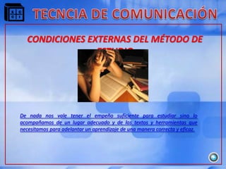 CONDICIONES EXTERNAS DEL MÉTODO DE
                ESTUDIO




De nada nos vale tener el empeño suficiente para estudiar sino lo
acompañamos de un lugar adecuado y de los textos y herramientas que
necesitamos para adelantar un aprendizaje de una manera correcta y eficaz.
 