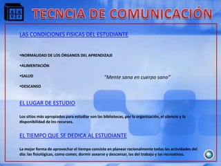 LAS CONDICIONES FISICAS DEL ESTUDIANTE


NORMALIDAD DE LOS ÓRGANOS DEL APRENDIZAJE

ALIMENTACIÓN

SALUD                                           "Mente sana en cuerpo sano”
DESCANSO


EL LUGAR DE ESTUDIO

Los sitios más apropiados para estudiar son las bibliotecas, por la organización, el silencio y la
disponibilidad de los recursos.


EL TIEMPO QUE SE DEDICA AL ESTUDIANTE

La mejor forma de aprovechar el tiempo consiste en planear racionalmente todas las actividades del
día: las fisiológicas, como comer, dormir asearse y descansar, las del trabajo y las recreativas.
 