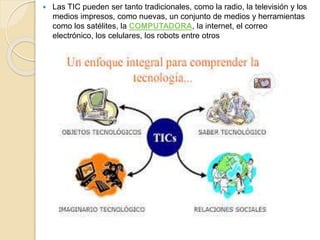  Las TIC pueden ser tanto tradicionales, como la radio, la televisión y los 
medios impresos, como nuevas, un conjunto de medios y herramientas 
como los satélites, la COMPUTADORA, la internet, el correo 
electrónico, los celulares, los robots entre otros 
