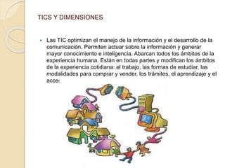 TICS Y DIMENSIONES 
 Las TIC optimizan el manejo de la información y el desarrollo de la 
comunicación. Permiten actuar sobre la información y generar 
mayor conocimiento e inteligencia. Abarcan todos los ámbitos de la 
experiencia humana. Están en todas partes y modifican los ámbitos 
de la experiencia cotidiana: el trabajo, las formas de estudiar, las 
modalidades para comprar y vender, los trámites, el aprendizaje y el 
acceso a la salud, entre otros 
 