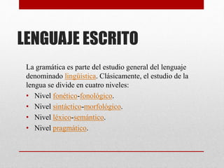 LENGUAJE ESCRITO 
La gramática es parte del estudio general del lenguaje 
denominado lingüística. Clásicamente, el estudio de la 
lengua se divide en cuatro niveles: 
• Nivel fonético-fonológico. 
• Nivel sintáctico-morfológico. 
• Nivel léxico-semántico. 
• Nivel pragmático. 
 